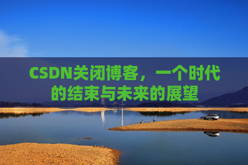 CSDN关闭博客，一个时代的结束与未来的展望